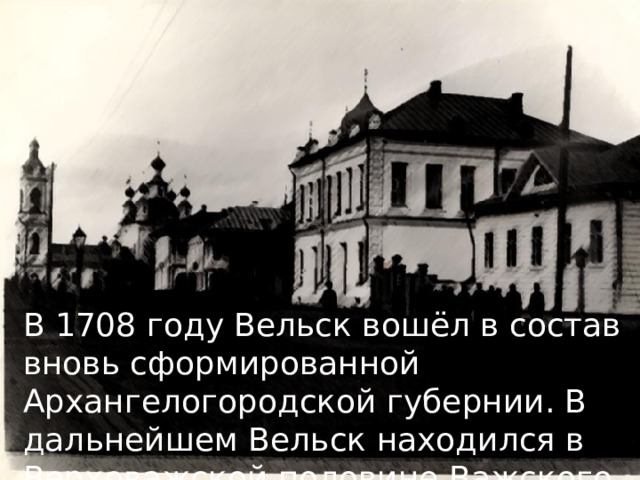 В 1708 году Вельск вошёл в состав вновь сформированной Архангелогородской губернии. В дальнейшем Вельск находился в Верховажской половине Важского уезда 