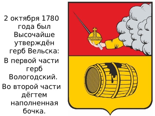 2 октября 1780 года был Высочайше утверждён герб Вельска: В первой части герб Вологодский. Во второй части дёгтем наполненная бочка. 
