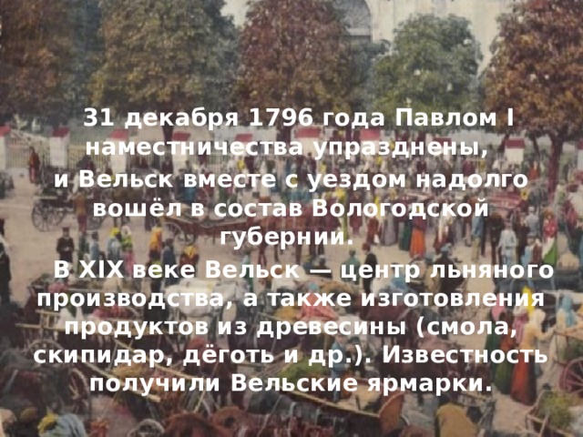  31 декабря 1796 года Павлом I наместничества упразднены, и Вельск вместе с уездом надолго вошёл в состав Вологодской губернии.  В XIX веке Вельск — центр льняного производства, а также изготовления продуктов из древесины (смола, скипидар, дёготь и др.). Известность получили Вельские ярмарки. 