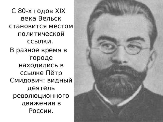 С 80-х годов XIX века Вельск становится местом политической ссылки. В разное время в городе находились в ссылке Пётр Смидович: видный деятель революционного движения в России. 