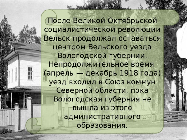 После Великой Октябрьской социалистической революции Вельск продолжал оставаться центром Вельского уезда Вологодской губернии. Непродолжительное время (апрель — декабрь 1918 года) уезд входил в Союз коммун Северной области, пока Вологодская губерния не вышла из этого административного образования. 