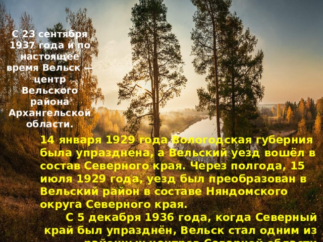 С 23 сентября 1937 года и по настоящее время Вельск — центр Вельского района Архангельской области. 14 января 1929 года Вологодская губерния была упразднена, а Вельский уезд вошёл в состав Северного края. Через полгода, 15 июля 1929 года, уезд был преобразован в Вельский район в составе Няндомского округа Северного края. С 5 декабря 1936 года, когда Северный край был упразднён, Вельск стал одним из районных центров Северной области 