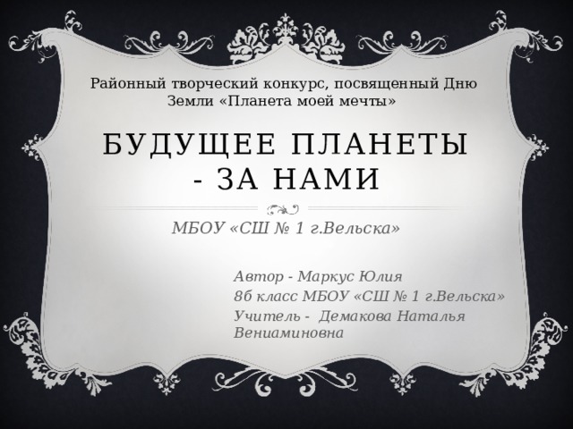  Районный творческий конкурс, посвященный Дню Земли «Планета моей мечты» Будущее планеты - за нами МБОУ «СШ № 1 г.Вельска» Автор - Маркус Юлия 8б класс МБОУ «СШ № 1 г.Вельска» Учитель - Демакова Наталья Вениаминовна 