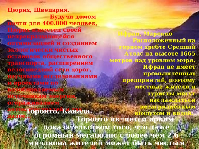 Цюрих, Швецария. Будучи домом почти для 400.000 человек, Цюрих известен своей непрекращающейся оптимизацией и созданием экологически чистых остановок общественного транспорта, расширением велосипедной сети дорог, научными исследованиями и проектами по возобновляемым источникам энергии, огораживанием автомагистралей и так далее… Ифран, Марокко Расположенный на горном хребте Средний Атлас на высоте 1665 метров над уровнем моря. Ифран не имеет промышленных предприятий, поэтому местные жители и туристы могут наслаждаться незагрязнённым воздухом и водой. Торонто, Канада. Торонто является ярким доказательством того, что даже огромный мегаполис с более чем 2,6 миллиона жителей может быть чистым и аккуратным. 