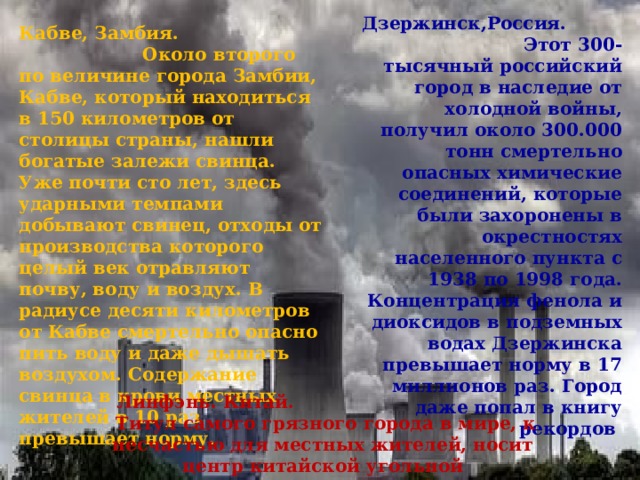 Дзержинск,Россия. Этот 300-тысячный российский город в наследие от холодной войны, получил около 300.000 тонн смертельно опасных химические соединений, которые были захоронены в окрестностях населенного пункта с 1938 по 1998 года. Концентрация фенола и диоксидов в подземных водах Дзержинска превышает норму в 17 миллионов раз. Город даже попал в книгу рекордов Кабве, Замбия. Около второго по величине города Замбии, Кабве, который находиться в 150 километров от столицы страны, нашли богатые залежи свинца. Уже почти сто лет, здесь ударными темпами добывают свинец, отходы от производства которого целый век отравляют почву, воду и воздух. В радиусе десяти километров от Кабве смертельно опасно пить воду и даже дышать воздухом. Содержание свинца в крови местных жителей в 10 раз превышает норму. Линфэнь. Китай.  Титул самого грязного города в мире, к несчастью для местных жителей, носит центр китайской угольной промышленности Линьфэнь 