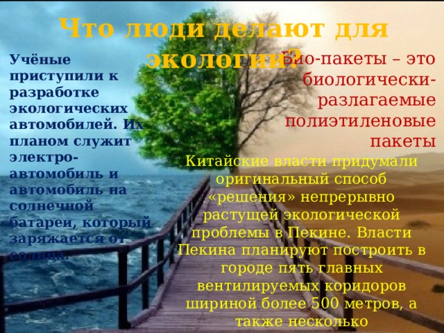 Что люди делают для экологии? Био-пакеты – это биологически-разлагаемые полиэтиленовые пакеты Учёные приступили к разработке экологических автомобилей. Их планом служит электро-автомобиль и автомобиль на солнечной батареи, который заряжается от солнца. Китайские власти придумали оригинальный способ «решения» непрерывно растущей экологической проблемы в Пекине. Власти Пекина планируют построить в городе пять главных вентилируемых коридоров шириной более 500 метров, а также несколько второстепенных коридоров шириной более 80 метров. 