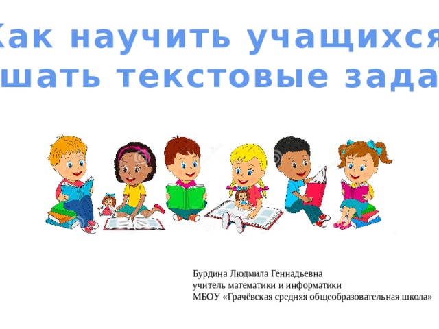 Как научить учащихся решать текстовые задачи Бурдина Людмила Геннадьевна учитель математики и информатики МБОУ «Грачёвская средняя общеобразовательная школа» 