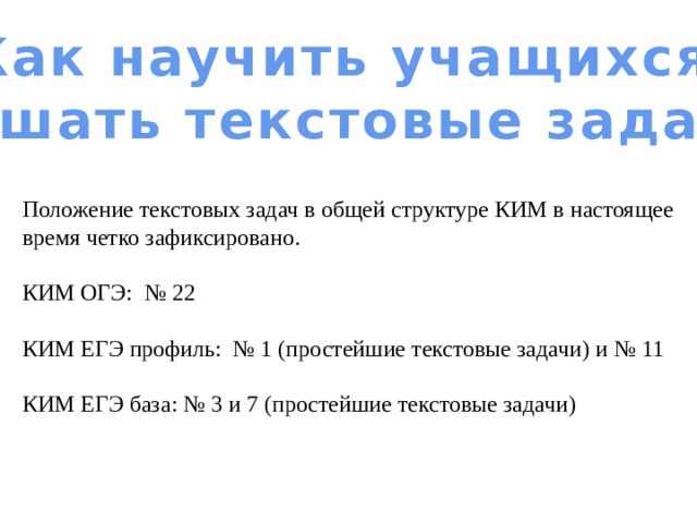 Как научить учащихся решать текстовые задачи Положение текстовых задач в общей структуре КИМ в настоящее время четко зафиксировано. КИМ ОГЭ: № 22 КИМ ЕГЭ профиль: № 1 (простейшие текстовые задачи) и № 11 КИМ ЕГЭ база: № 3 и 7 (простейшие текстовые задачи) 