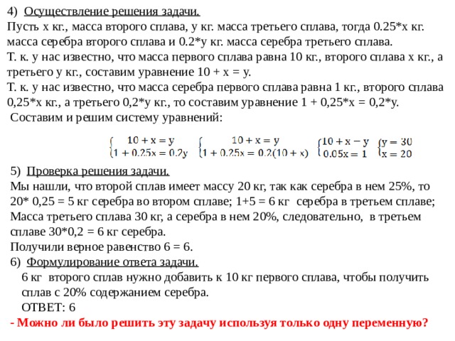 4) Осуществление решения задачи. Пусть х кг., масса второго сплава, у кг. масса третьего сплава, тогда 0.25*х кг. масса серебра второго сплава и 0.2*у кг. масса серебра третьего сплава. Т. к. у нас известно, что масса первого сплава равна 10 кг., второго сплава х кг., а третьего у кг., составим уравнение 10 + х = у. Т. к. у нас известно, что масса серебра первого сплава равна 1 кг., второго сплава 0,25*х кг., а третьего 0,2*у кг., то составим уравнение 1 + 0,25*х = 0,2*у.  Составим и решим систему уравнений: 5) Проверка решения задачи. Мы нашли, что второй сплав имеет массу 20 кг, так как серебра в нем 25%, то 20* 0,25 = 5 кг серебра во втором сплаве; 1+5 = 6 кг серебра в третьем сплаве; Масса третьего сплава 30 кг, а серебра в нем 20%, следовательно, в третьем сплаве 30*0,2 = 6 кг серебра. Получили верное равенство 6 = 6. 6) Формулирование ответа задачи. 6 кг второго сплав нужно добавить к 10 кг первого сплава, чтобы получить сплав с 20% содержанием серебра. ОТВЕТ: 6 - Можно ли было решить эту задачу используя только одну переменную? 