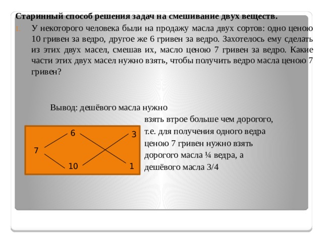 6 Старинный способ решения задач на смешивание двух веществ. У некоторого человека были на продажу масла двух сортов: одно ценою 10 гривен за ведро, другое же 6 гривен за ведро. Захотелось ему сделать из этих двух масел, смешав их, масло ценою 7 гривен за ведро. Какие части этих двух масел нужно взять, чтобы получить ведро масла ценою 7 гривен? Вывод: дешёвого масла нужно  взять втрое больше чем дорогого,  т.е. для получения одного ведра  ценою 7 гривен нужно взять  дорогого масла ¼ ведра, а  дешёвого масла 3/4  7  3 1 10 