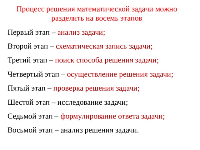 Процесс решения математической задачи можно разделить на восемь этапов Первый этап – анализ задачи; Второй этап – схематическая запись задачи; Третий этап – поиск способа решения задачи; Четвертый этап – осуществление решения задачи; Пятый этап – проверка решения задачи; Шестой этап – исследование задачи; Седьмой этап – формулирование ответа задачи; Восьмой этап – анализ решения задачи. 