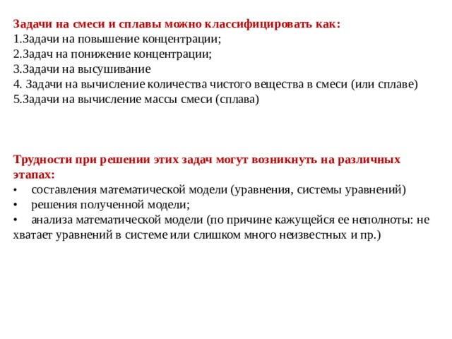 Задачи на смеси и сплавы можно классифицировать как: 1.Задачи на повышение концентрации; 2.Задач на понижение концентрации; 3.Задачи на высушивание 4. Задачи на вычисление количества чистого вещества в смеси (или сплаве) 5.Задачи на вычисление массы смеси (сплава) Трудности при решении этих задач могут возникнуть на различных этапах: •  составления математической модели (уравнения, системы уравнений) •  решения полученной модели; •  анализа математической модели (по причине кажущейся ее неполноты: не хватает уравнений в системе или слишком много неизвестных и пр.) 