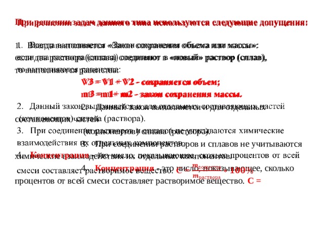 При решении задач данного типа используются следующие допущения:    1.  Всегда выполняется «Закон сохранения объема или массы»: если два раствора (сплава) соединяют в «новый» раствор (сплав), то выполняются равенства: V3 = V1 + V2 - сохраняется объем; m3 =m1+ m2 - закон сохранения массы. 2.  Данный закон выполняется и для отдельных составляющих частей  (компонентов) сплава (раствора). 3. При соединении растворов и сплавов не учитываются химические взаимодействия их отдельных компонентов. 4. Концентрация - это число, показывающее, сколько процентов от всей смеси составляет растворимое вещество. С = 