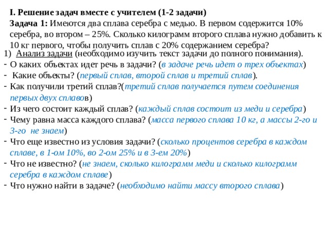 I. Решение задач вместе с учителем (1-2 задачи) Задача 1: Имеются два сплава серебра с медью. В первом содержится 10% серебра, во втором – 25%. Сколько килограмм второго сплава нужно добавить к 10 кг первого, чтобы получить сплав с 20% содержанием серебра? Анализ задачи (необходимо изучить текст задачи до полного понимания). О каких объектах идет речь в задачи? ( в задаче речь идет о трех объектах )  Какие объекты? ( первый сплав, второй сплав и третий сплав ). Как получили третий сплав?( третий сплав получается путем соединения первых двух сплаво в) Из чего состоит каждый сплав? ( каждый сплав состоит из меди и серебра ) Чему равна масса каждого сплава? ( масса первого сплава 10 кг, а массы 2-го и 3-го не знаем ) Что еще известно из условия задачи? ( сколько процентов серебра в каждом сплаве, в 1-ом 10%, во 2-ом 25% и в 3-ем 20% ) Что не известно? ( не знаем, сколько килограмм меди и сколько килограмм серебра в каждом сплаве ) Что нужно найти в задаче? ( необходимо найти массу второго сплава )   