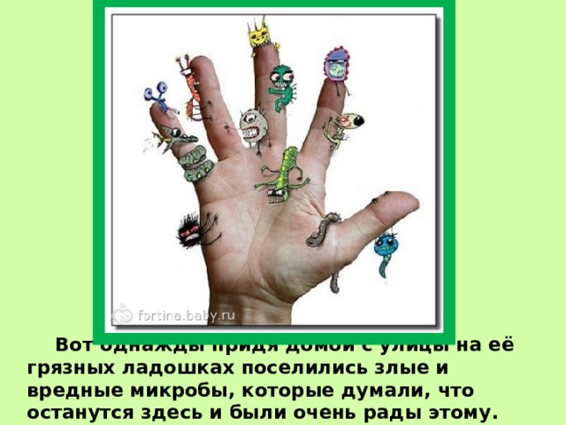   Вот однажды придя домой с улицы на её грязных ладошках поселились злые и вредные микробы, которые думали, что останутся здесь и были очень рады этому. 