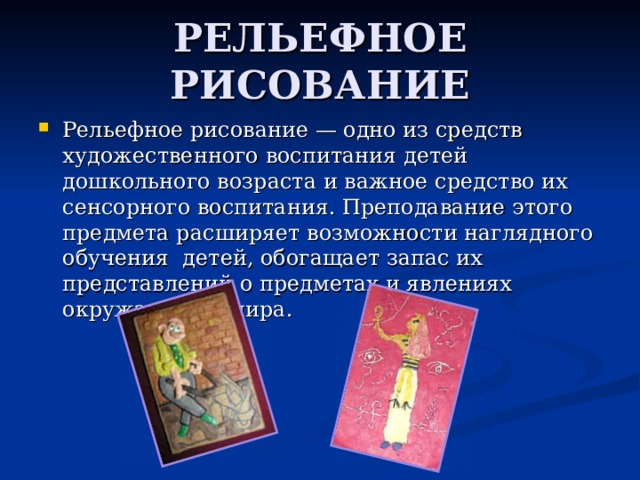 РЕЛЬЕФНОЕ РИСОВАНИЕ Рельефное рисование — одно из средств художественного воспитания детей дошкольного возраста и важное средство их сенсорного воспитания. Преподавание этого предмета расширяет возможности наглядного обучения детей, обогащает запас их представлений о предметах и явлениях окружающего мира. 