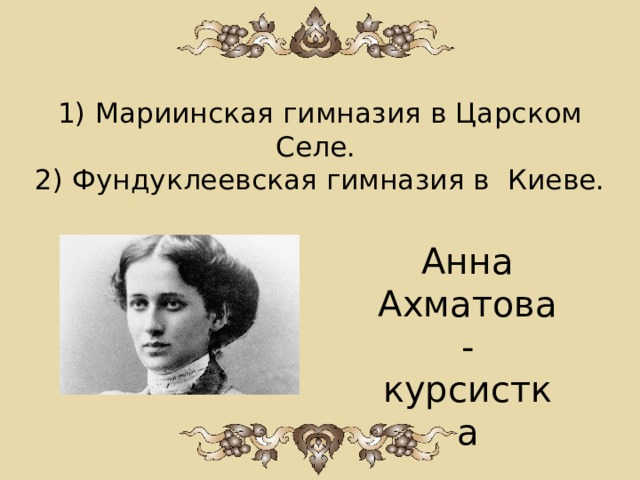 1) Мариинская гимназия в Царском Селе.  2) Фундуклеевская гимназия в Киеве. Анна Ахматова - курсистка   