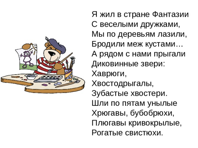 Я жил в стране Фантазии  С веселыми дружками, Мы по деревьям лазили,  Бродили меж кустами…  А рядом с нами прыгали  Диковинные звери:  Хаврюги,  Хвостодрыгалы,  Зубастые хвостери.  Шли по пятам унылые  Хрюгавы, бубобрюхи,  Плюгавы кривокрылые,  Рогатые свистюхи. 