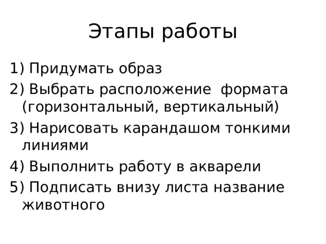 Этапы работы 1) Придумать образ 2) Выбрать расположение формата (горизонтальный, вертикальный) 3) Нарисовать карандашом тонкими линиями 4) Выполнить работу в акварели 5) Подписать внизу листа название животного 