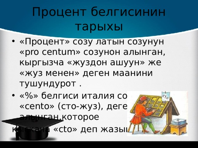 Процент белгисинин тарыхы «Процент» созу латын созунун «pro centum» созунон алынган, кыргызча «жуздон ашуун» же «жуз менен» деген маанини тушундурот . «%» белгиси италия созунун «cento» (сто-жуз), деген созунон алынган,которое кыскача «cto» деп жазышкан. 