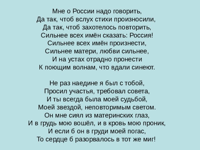 Мне о России надо говорить, Да так, чтоб вслух стихи произносили, Да так, чтоб захотелось повторить, Сильнее всех имён сказать: Россия! Сильнее всех имён произнести, Сильнее матери, любви сильнее, И на устах отрадно пронести К поющим волнам, что вдали синеют. Не раз наедине я был с тобой, Просил участья, требовал совета, И ты всегда была моей судьбой, Моей звездой, неповторимым светом. Он мне сиял из материнских глаз, И в грудь мою вошёл, и в кровь мою проник, И если б он в груди моей погас, То сердце  б разорвалось в тот же миг! 