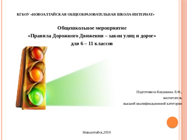 КГБОУ «Новоалтайская общеобразовательная школа-интернат» Общешкольное мероприятие «Правила Дорожного Движения – закон улиц и дорог» для 6 – 11 классов Подготовила Киушкина Л.Ф., воспитатель высшей квалификационной категории Новоалтайск,2019 