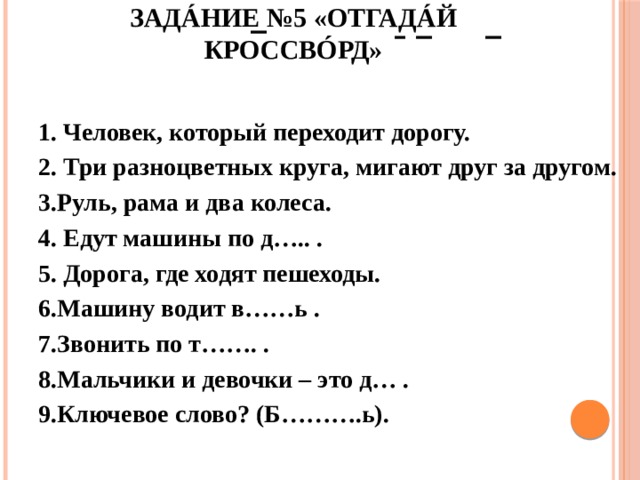 Задáние №5 «Отгадáй кроссвóрд»   1. Человек, который переходит дорогу. 2. Три разноцветных круга, мигают друг за другом. 3.Руль, рама и два колеса. 4. Едут машины по д….. . 5. Дорога, где ходят пешеходы. 6.Машину водит в……ь . 7.Звонить по т……. . 8.Мальчики и девочки – это д… . 9.Ключевое слово? (Б……….ь). 