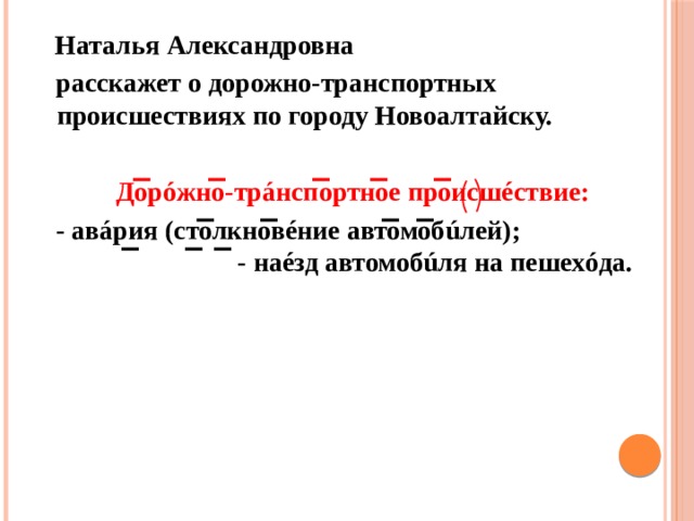  Наталья Александровна  расскажет о дорожно-транспортных происшествиях по городу Новоалтайску.  Дорóжно-трáнспортное происшéствие:  - авáрия (столкновéние автомобúлей); - наéзд автомобúля на пешехóда. 