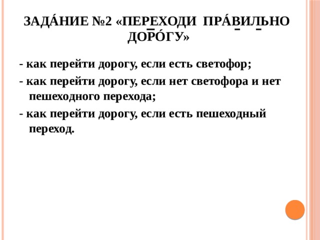 Задáние №2 «Переходи прáвильно дорóгу» - как перейти дорогу, если есть светофор; - как перейти дорогу, если нет светофора и нет пешеходного перехода; - как перейти дорогу, если есть пешеходный переход. 
