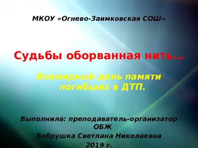 МКОУ «Огнево-Заимковская СОШ»  Судьбы оборванная нить…  Всемирный день памяти погибших в ДТП.   Выполнила: преподаватель-организатор ОБЖ Бобрушка Светлана Николаевна 2019 г. 