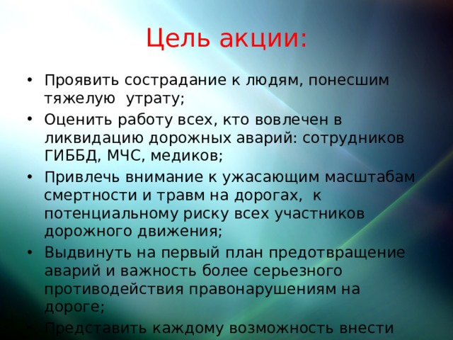 Цель акции:  Проявить сострадание к людям, понесшим тяжелую утрату; Оценить работу всех, кто вовлечен в ликвидацию дорожных аварий: сотрудников ГИББД, МЧС, медиков; Привлечь внимание к ужасающим масштабам смертности и травм на дорогах, к потенциальному риску всех участников дорожного движения; Выдвинуть на первый план предотвращение аварий и важность более серьезного противодействия правонарушениям на дороге; Представить каждому возможность внести посильный вклад в предотвращение дорожных аварий.  