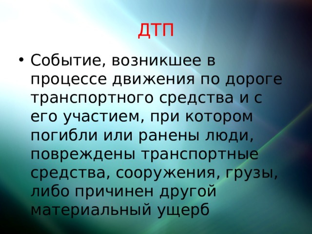 ДТП Событие, возникшее в процессе движения по дороге транспортного средства и с его участием, при котором погибли или ранены люди, повреждены транспортные средства, сооружения, грузы, либо причинен другой материальный ущерб 