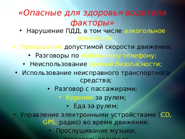 «Опасные для здоровья водителя факторы» Нарушение ПДД, в том числе алкогольное опьянение; Превышение допустимой скорости движения; Разговоры по мобильному телефону; Неиспользование ремней безопасности; Использование неисправного транспортного средства; Разговор с пассажирами; Курение за рулем; Еда за рулем; Управление электронными устройствами ( CD, GPS, радио) во время движения; Прослушивание музыки; Усталость водителя 