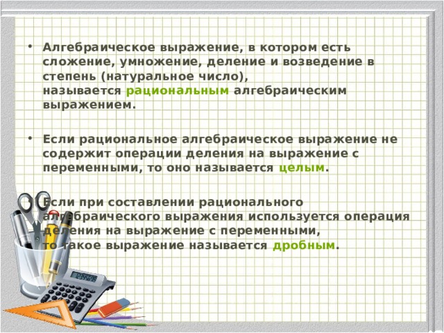 Алгебраическое выражение, в котором есть сложение, умножение, деление и возведение в степень (натуральное число), называется  рациональным  алгебраическим выражением.   Если рациональное алгебраическое выражение не содержит операции деления на выражение с переменными, то оно называется  целым .    Если при составлении рационального алгебраического выражения используется операция деления на выражение с переменными, то такое выражение называется  дробным .  