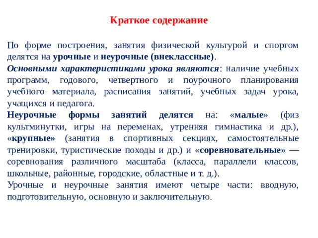   Краткое содержание   По форме построения, занятия физической культурой и спортом делятся на урочные и неурочные (внекласс­ные) . Основными характеристиками урока являются : наличие учебных программ, годового, четвертного и по­урочного планирования учебного материала, расписания занятий, учебных задач урока, учащихся и педагога. Неурочные формы занятий делятся на: « малые » (физ­культминутки, игры на переменах, утренняя гимнастика и др.), « крупные» (занятия в спортивных секциях, самостоятельные тренировки, туристические походы и др.) и « соревновательные » — соревнования различного масштаба (класса, параллели классов, школьные, районные, городские, областные и т. д.). Урочные и неурочные занятия имеют четыре части: вводную, подготовительную, основную и заключительную. 