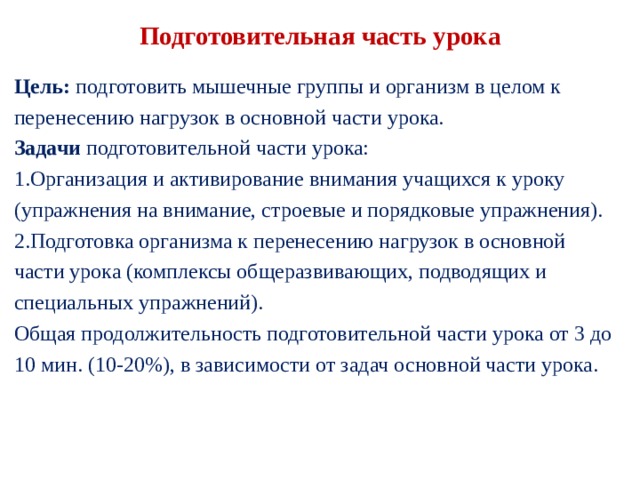 Подготовительная часть урока Цель: подготовить мышечные группы и организм в целом к перенесению нагрузок в основной части урока. Задачи подготовительной части урока: Организация и активирование внимания учащихся к уроку (упражнения на внимание, строевые и поряд­ковые упражнения). Подготовка организма к перенесению нагрузок в ос­новной части урока (комплексы общеразвивающих, подводящих и специальных упражнений). Общая продолжительность подготовительной части урока от 3 до 10 мин. (10-20%), в зависимости от задач основной части урока. 