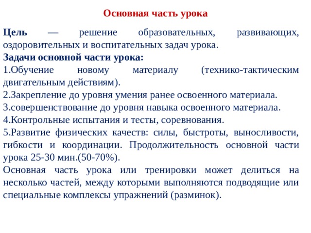  Основная часть урока   Цель — решение образовательных, развивающих, оздоровительных и воспитательных задач урока. Задачи основной части урока: Обучение новому материалу (технико-тактическим двигательным действиям). Закрепление до уровня умения ранее освоенного ма­териала. совершенствование до уровня навыка освоенного ма­териала. Контрольные испытания и тесты, соревнования. Развитие физических качеств: силы, быстроты, вы­носливости, гибкости и координации. Продолжительность основной части урока 25-30 мин.(50-70%). Основная часть урока или тренировки может делиться на несколько частей, между которыми выпол­няются подводящие или специальные комплексы упраж­нений (разминок). 