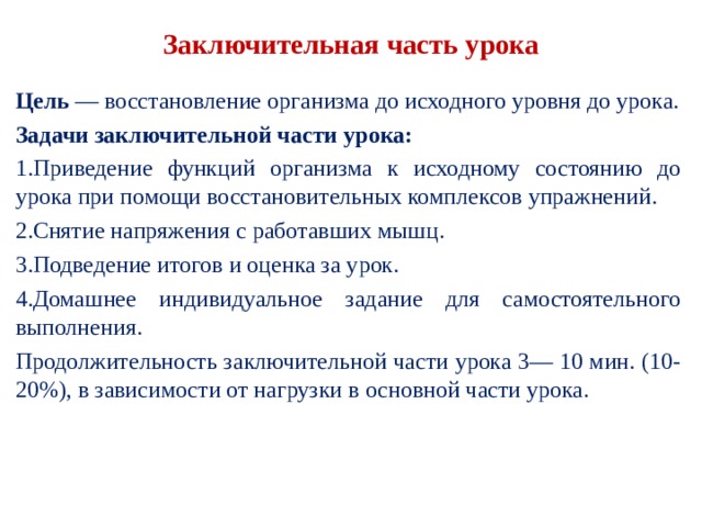 Заключительная часть урока Цель — восстановление организма до исходного уров­ня до урока. Задачи заключительной части урока: Приведение функций организма к исходному состоя­нию до урока при помощи восстановительных комп­лексов упражнений. Снятие напряжения с работавших мышц. Подведение итогов и оценка за урок. Домашнее индивидуальное задание для самостоятель­ного выполнения. Продолжительность заключительной части урока 3— 10 мин. (10-20%), в зависимости от нагрузки в основной части урока. 