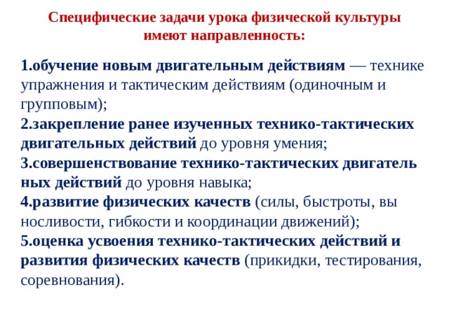  Специфические задачи урока физической культуры имеют направленность:   обучение новым двигательным действиям — технике упражнения и тактическим действиям (одиночным и групповым); закрепление ранее изученных технико-тактических двигательных действий до уровня умения; совершенствование технико-тактических двигатель­ных действий до уровня навыка; развитие физических качеств (силы, быстроты, вы­носливости, гибкости и координации движений); оценка усвоения технико-тактических действий и развития физических качеств (прикидки, тестирова­ния, соревнования). 