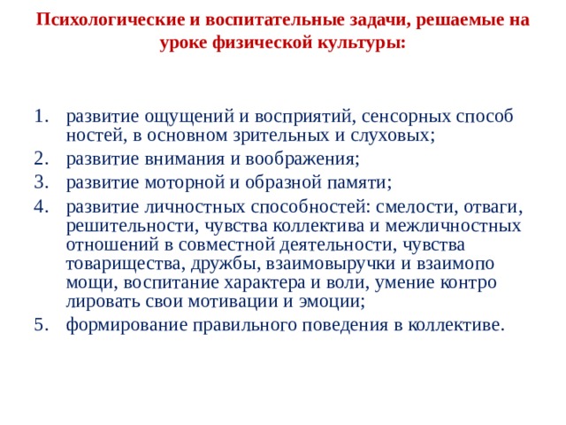  Психологические и воспитательные задачи, решае­мые на уроке физической культуры:   развитие ощущений и восприятий, сенсорных способ­ностей, в основном зрительных и слуховых; развитие внимания и воображения; развитие моторной и образной памяти; развитие личностных способностей: смелости, отва­ги, решительности, чувства коллектива и межлично­стных отношений в совместной деятельности, чувства товарищества, дружбы, взаимовыручки и взаимопо­мощи, воспитание характера и воли, умение контро­лировать свои мотивации и эмоции; формирование правильного поведения в коллективе. 