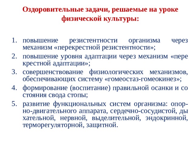 Оздоровительные задачи, решаемые на уроке физи­ческой культуры: повышение резистентности организма через механизм «перекрестной резистентности»; повышение уровня адаптации через механизм «пере­крестной адаптации»; совершенствование физиологических механизмов, обеспечивающих систему «гомеостаз-гомеокинез»; формирование (воспитание) правильной осанки и со­стояния свода стопы; развитие функциональных систем организма: опор- но-двигательного аппарата, сердечно-сосудистой, ды­хательной, нервной, выделительной, эндокринной, терморегуляторной, защитной. 