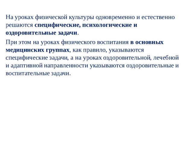 На уроках физической культуры одновременно и ес­тественно решаются специфические, психологические и оздоровительные задачи . При этом на уроках физическо­го воспитания в основных медицинских группах , как правило, указываются специфические задачи, а на уро­ках оздоровительной, лечебной и адаптивной направлен­ности указываются оздоровительные и воспитательные задачи. 