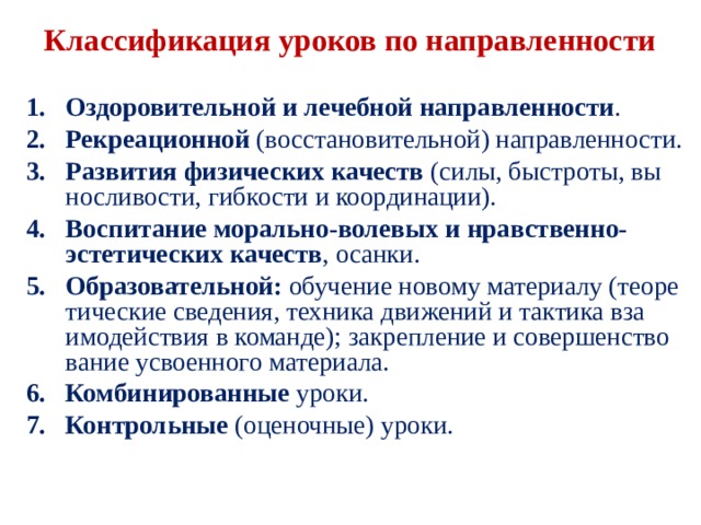  Классификация уроков по направленности   Оздоровительной и лечебной направленности . Рекреационной (восстановительной) направленности. Развития физических качеств (силы, быстроты, вы­носливости, гибкости и координации). Воспитание морально-волевых и нравственно-эстети­ческих качеств , осанки. Образовательной: обучение новому материалу (теоре­тические сведения, техника движений и тактика вза­имодействия в команде); закрепление и совершенство­вание усвоенного материала. Комбинированные уроки. Контрольные (оценочные) уроки. 