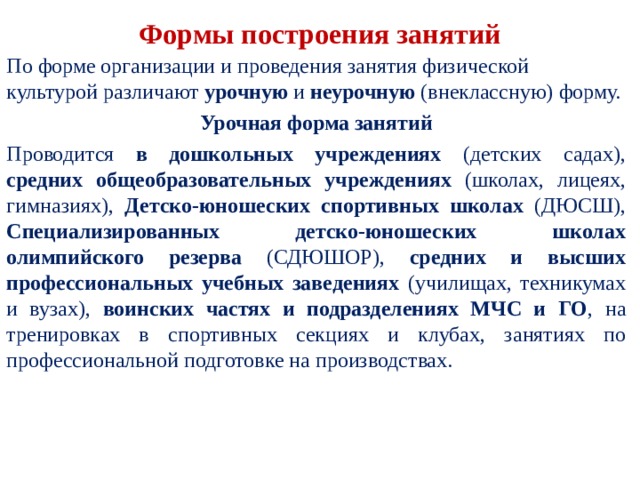  Формы построения занятий   По форме организации и проведения занятия физи­ческой культурой различают урочную и неурочную (вне­классную) форму. Урочная форма занятий Проводится в дошкольных учреждениях (детских са­дах), средних общеобразовательных учреждениях (шко­лах, лицеях, гимназиях), Детско-юношеских спортивных школах (ДЮСШ), Специализированных детско-юношеских школах олимпийского резерва (СДЮШОР), средних и высших профессиональных учебных заведениях (учи­лищах, техникумах и вузах), воинских частях и подраз­делениях МЧС и ГО , на тренировках в спортивных сек­циях и клубах, занятиях по профессиональной подготов­ке на производствах. 