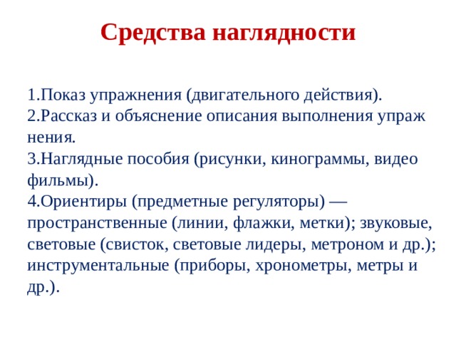  Средства наглядности   Показ упражнения (двигательного действия). Рассказ и объяснение описания выполнения упраж­нения. Наглядные пособия (рисунки, кинограммы, видео­фильмы). Ориентиры (предметные регуляторы) — пространствен­ные (линии, флажки, метки); звуковые, световые (сви­сток, световые лидеры, метроном и др.); инструмен­тальные (приборы, хронометры, метры и др.). Показ упражнения (двигательного действия). Рассказ и объяснение описания выполнения упраж­нения. Наглядные пособия (рисунки, кинограммы, видео­фильмы). Ориентиры (предметные регуляторы) — пространствен­ные (линии, флажки, метки); звуковые, световые (сви­сток, световые лидеры, метроном и др.); инструмен­тальные (приборы, хронометры, метры и др.). 