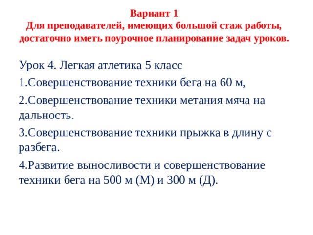 Вариант 1  Для преподавателей, имеющих большой стаж работы, достаточно иметь поурочное планирование задач уроков.   Урок 4. Легкая атлетика 5 класс Совершенствование техники бега на 60 м, Совершенствование техники метания мяча на дальность. Совершенствование техники прыжка в длину с разбега. Развитие выносливости и совершенствование техни­ки бега на 500 м (М) и 300 м (Д). 