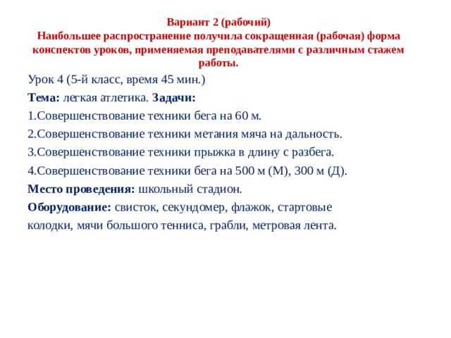  Вариант 2 (рабочий)  Наибольшее распространение получила сокращенная (рабочая) форма конспектов уроков, применяемая препо­давателями с различным стажем работы.   Урок 4 (5-й класс, время 45 мин.) Тема: легкая атлетика. Задачи: Совершенствование техники бега на 60 м. Совершенствование техники метания мяча на даль­ность. Совершенствование техники прыжка в длину с разбега. Совершенствование техники бега на 500 м (М), 300 м (Д). Место проведения: школьный стадион. Оборудование: свисток, секундомер, флажок, стартовые колодки, мячи большого тенниса, грабли, метровая лента. 