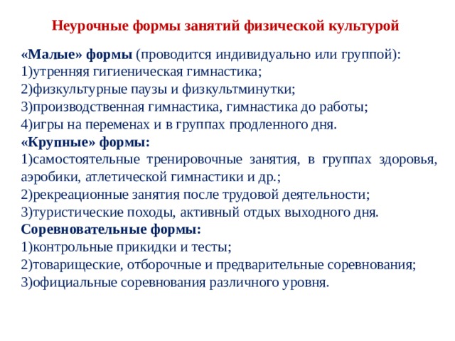 Неурочные формы занятий физической культурой «Малые» формы (проводится индивидуально или группой): утренняя гигиеническая гимнастика; физкультурные паузы и физкультминутки; производственная гимнастика, гимнастика до работы; игры на переменах и в группах продленного дня. «Крупные» формы: самостоятельные тренировочные занятия, в группах здоровья, аэробики, атлетической гимнастики и др.; рекреационные занятия после трудовой деятельности; туристические походы, активный отдых выходного дня. Соревновательные формы: контрольные прикидки и тесты; товарищеские, отборочные и предварительные сорев­нования; официальные соревнования различного уровня. 