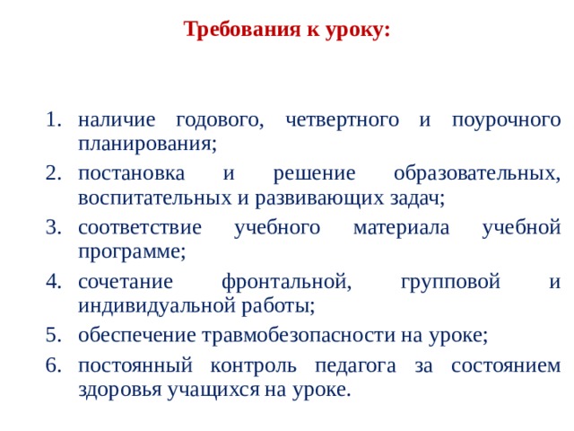  Требования к уроку:   наличие годового, четвертного и поурочного плани­рования; постановка и решение образовательных, воспитатель­ных и развивающих задач; соответствие учебного материала учебной программе; сочетание фронтальной, групповой и индивидуальной работы; обеспечение травмобезопасности на уроке; постоянный контроль педагога за состоянием здоро­вья учащихся на уроке. наличие годового, четвертного и поурочного плани­рования; постановка и решение образовательных, воспитатель­ных и развивающих задач; соответствие учебного материала учебной программе; сочетание фронтальной, групповой и индивидуальной работы; обеспечение травмобезопасности на уроке; постоянный контроль педагога за состоянием здоро­вья учащихся на уроке. 