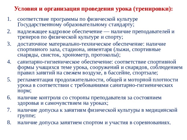  Условия и организация проведения урока (трени­ровки):   соответствие программы по физической культуре Государственному образовательному стандарту; надлежащее кадровое обеспечение — наличие препо­давателей и тренеров по физической культуре и спорту; достаточное материально-техническое обеспечение: наличие спортивного зала, стадиона, инвентаря (лыжи, спортивные снаряды, свисток, хронометр, протоколы); санитарно-гигиеническое обеспечение: соответствие спортивной формы учащихся теме урока, сооружений и снарядов, соблюдением правил занятий на свежем воздухе, в бассейне, спортзале; регламентация продолжительности, общей и мотор­ной плотности урока в соответствии с требованиями санитарно-гигиенических норм; наличие контроля со стороны преподавателя за состо­янием здоровья и самочувствием на уроках; наличие допуска к занятиям физической культуры в медицинской группе; наличие допуска занятием спортом и участия в сорев­нованиях. 